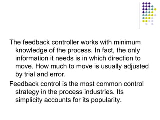 The feedback controller works with minimum
knowledge of the process. In fact, the only
information it needs is in which direction to
move. How much to move is usually adjusted
by trial and error.
Feedback control is the most common control
strategy in the process industries. Its
simplicity accounts for its popularity.
 