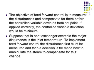  The objective of feed forward control is to measure
the disturbances and compensate for them before
the controlled variable deviates from set point. If
applied correctly, the controlled variable deviation
would be minimum.
 Suppose that in heat exchanger example the major
disturbance is the inlet temperature. To implement
feed forward control the disturbance first must be
measured and then a decision is be made how to
manipulate the steam to compensate for this
change.
 