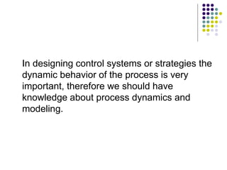 In designing control systems or strategies the
dynamic behavior of the process is very
important, therefore we should have
knowledge about process dynamics and
modeling.
 
