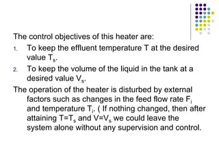 The control objectives of this heater are:
1. To keep the effluent temperature T at the desired
value Ts.
2. To keep the volume of the liquid in the tank at a
desired value Vs.
The operation of the heater is disturbed by external
factors such as changes in the feed flow rate Fi
and temperature Ti. ( If nothing changed, then after
attaining T=Ts and V=Vs we could leave the
system alone without any supervision and control.
 