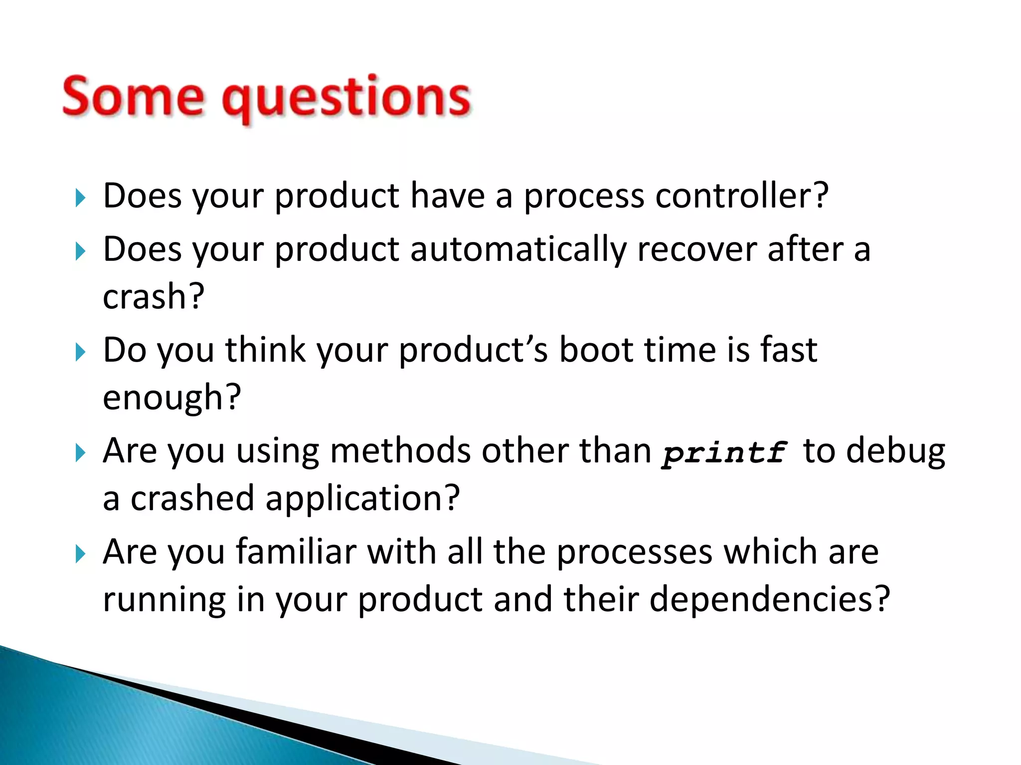 Does your product have a process controller?Does your product automatically recover after a crash?Do you think your product’s boot time is fast enough?Are you using methods other than printf  to debug a crashed application?Are you familiar with all the processes which are running in your product and their dependencies?Some questions