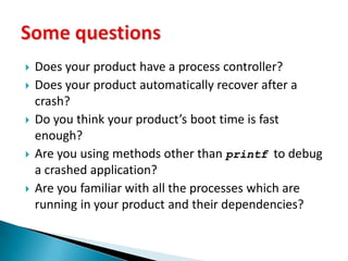 Does your product have a process controller?Does your product automatically recover after a crash?Do you think your product’s boot time is fast enough?Are you using methods other than printf  to debug a crashed application?Are you familiar with all the processes which are running in your product and their dependencies?Some questions