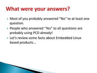 Most of you probably answered “No” to at least one question.People who answered “Yes” to all questions are probably using PCD already!Let’s review some facts about Embedded Linux based products…What were your answers?