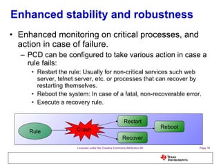 Enhanced stability and robustness Enhanced monitoring on critical processes, and action in case of failure. PCD can be configured to take various action in case a rule fails: Restart the rule: Usually for non-critical services such web server, telnet server, etc. or processes that can recover by restarting themselves. Reboot the system: In case of a fatal, non-recoverable error. Execute a recovery rule. Crash Restart Reboot Recover Rule 