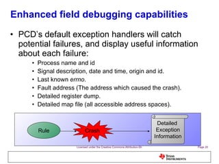 Enhanced field debugging capabilities PCD’s default exception handlers will catch potential failures, and display useful information about each failure: Process name and id Signal description, date and time, origin and id. Last known  errno . Fault address (The address which caused the crash). Detailed register dump. Detailed map file (all accessible address spaces). Rule Crash Detailed  Exception Information 