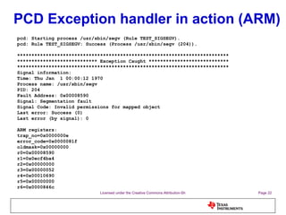 PCD Exception handler in action (ARM) pcd: Starting process /usr/sbin/segv (Rule TEST_SIGSEGV). pcd: Rule TEST_SIGSEGV: Success (Process /usr/sbin/segv (204)). ************************************************************************** **************************** Exception Caught **************************** ************************************************************************** Signal information: Time: Thu Jan  1 00:00:12 1970 Process name: /usr/sbin/segv PID: 204 Fault Address: 0x00008590 Signal: Segmentation fault Signal Code: Invalid permissions for mapped object Last error: Success (0) Last error (by signal): 0 ARM registers: trap_no=0x0000000e error_code=0x0000081f oldmask=0x00000000 r0=0x00008590 r1=0x0ecf4ba4 r2=0x00000000 r3=0x00000052 r4=0x00010690 r5=0x00000000 r6=0x0000846c 