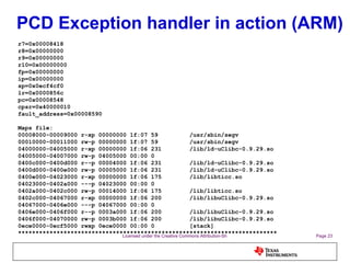 PCD Exception handler in action (ARM) r7=0x00008418 r8=0x00000000 r9=0x00000000 r10=0x00000000 fp=0x00000000 ip=0x00000000 sp=0x0ecf4cf0 lr=0x0000856c pc=0x00008548 cpsr=0x40000010 fault_address=0x00008590 Maps file: 00008000-00009000 r-xp 00000000 1f:07 59  /usr/sbin/segv 00010000-00011000 rw-p 00000000 1f:07 59  /usr/sbin/segv 04000000-04005000 r-xp 00000000 1f:06 231  /lib/ld-uClibc-0.9.29.so 04005000-04007000 rw-p 04005000 00:00 0 0400c000-0400d000 r--p 00004000 1f:06 231  /lib/ld-uClibc-0.9.29.so 0400d000-0400e000 rw-p 00005000 1f:06 231  /lib/ld-uClibc-0.9.29.so 0400e000-04023000 r-xp 00000000 1f:06 175  /lib/libticc.so 04023000-0402a000 ---p 04023000 00:00 0 0402a000-0402c000 rw-p 00014000 1f:06 175  /lib/libticc.so 0402c000-04067000 r-xp 00000000 1f:06 200  /lib/libuClibc-0.9.29.so 04067000-0406e000 ---p 04067000 00:00 0 0406e000-0406f000 r--p 0003a000 1f:06 200  /lib/libuClibc-0.9.29.so 0406f000-04070000 rw-p 0003b000 1f:06 200  /lib/libuClibc-0.9.29.so 0ece0000-0ecf5000 rwxp 0ece0000 00:00 0  [stack] ************************************************************************** 