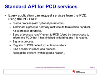 Standard API for PCD services Every application can request services from the PCD, using the PCD API: Start a process (with optional parameters). Terminate a process normally (activate its termination handler). Kill a process (brutally). Send a “ process ready ” event to PCD (Used by the process to inform the PCD that it has finished initializing and it is ready). Signal a process. Register to PCD default exception handlers. Find another instance of a process. Reboot the system (with logged a reason). 