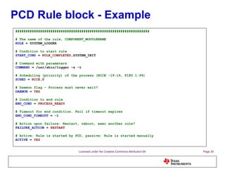 PCD Rule block - Example ################################################################# # The name of the rule, COMPONENT_MODULENAME RULE  = SYSTEM_LOGGER # Condition to start rule START_COND  =  RULE_COMPLETED ,SYSTEM_INIT # Command with parameters COMMAND  = /usr/sbin/logger –s -t # Scheduling (priority) of the process (NICE -19:19, FIFO 1:99) SCHED  =  NICE ,0 # Daemon flag – Process must never exit? DAEMON  =  YES # Condition to end rule END_COND  =  PROCESS_READY # Timeout for end condition. Fail if timeout expires END_COND_TIMEOUT  = -1 # Action upon failure: Restart, reboot, exec another rule? FAILURE_ACTION  =  RESTART # Active: Rule is started by PCD, passive: Rule is started manually ACTIVE  =  YES 