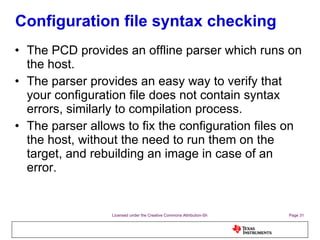 Configuration file syntax checking The PCD provides an offline parser which runs on the host. The parser provides an easy way to verify that your configuration file does not contain syntax errors, similarly to compilation process. The parser allows to fix the configuration files on the host, without the need to run them on the target, and rebuilding an image in case of an error. 