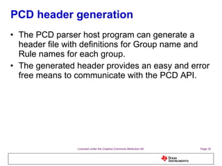 PCD header generation The PCD parser host program can generate a header file with definitions for Group name and Rule names for each group. The generated header provides an easy and error free means to communicate with the PCD API. 