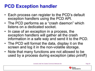 PCD Exception handler Each process can register to the PCD’s default exception handlers using the PCD API. The PCD performs as a “crash daemon” which listens on a dedicated socket. In case of an exception in a process, the exception handlers will gather all the crash information in a safe way and send it to the PCD. The PCD will format the data, display it on the screen and log it in the non-volatile storage. Note that many functions are not allowed to be used by a process during exception (also  printf !) 