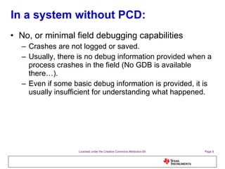 In a system without PCD: No, or minimal field debugging capabilities Crashes are not logged or saved. Usually, there is no debug information provided when a process crashes in the field (No GDB is available there…). Even if some basic debug information is provided, it is usually insufficient for understanding what happened. 