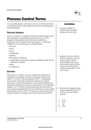 Activities
Control Theory Basics
Fundamentals of Control 6
© 2006 PAControl.com
Process Control Terms
As in any field, process control has its own set of common terms that
you should be familiar with and that you will use when talking about
control technology.
PROCESS VARIABLE
A process variable is a condition of the process fluid (a liquid or gas)
that can change the manufacturing process in some way. In the
example of you sitting by the fire, the process variable was
temperature. In the example of the tank in Figure 7.1, the process
variable is level. Common process variables include:
❑ Pressure
❑ Flow
❑ Level
❑ Temperature
❑ Density
❑ Ph (acidity or alkalinity)
❑ Liquid interface (the relative amounts of different liquids that are
combined in a vessel)
❑ Mass
❑ Conductivity
SETPOINT
The setpoint is a value for a process variable that is desired to be
maintained. For example, if a process temperature needs to kept
within 5 °C of 100 °C, then the setpoint is 100 °C. A temperature
sensor can be used to help maintain the temperature at setpoint.
The sensor is inserted into the process, and a contoller compares the
temperature reading from the sensor to the setpoint. If the temperature
reading is 110 °C, then the controller determines that the process is
above setpoint and signals the fuel valve of the burner to close slightly
until the process cools to 100 °C. Set points can also be maximum or
minimum values. For example, level in tank cannot exceed 20 feet.
2. A process variable is a
condition that can change
the process in some way.
3. Imagine you are in a cabin in
front of a small fire on a cold
winter evening. You feel
uncomfortably cold, so you
throw another log into the fire.
In this scenario, the process
variable is temperature. Is this
true or false?
4. If the level of a liquid in a tank
must be maintained within 5 ft
of 50 ft, what is the liquid’s
setpoint?
45 ft
55 ft
5 ft
50 ft
1
2
3
4
www.PAControl.com
 