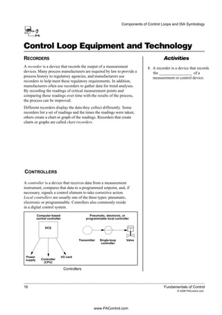 Activities
16 Fundamentals of Control
© 2006 PAControl.com
Components of Control Loops and ISA Symbology
Control Loop Equipment and Technology
RECORDERS
A recorder is a device that records the output of a measurement
devices. Many process manufacturers are required by law to provide a
process history to regulatory agencies, and manufacturers use
recorders to help meet these regulatory requirements. In addition,
manufacturers often use recorders to gather data for trend analyses.
By recording the readings of critical measurement points and
comparing those readings over time with the results of the process,
the process can be improved.
Different recorders display the data they collect differently. Some
recorders list a set of readings and the times the readings were taken;
others create a chart or graph of the readings. Recorders that create
charts or graphs are called chart recorders.
A controller is a device that receives data from a measurement
instrument, compares that data to a programmed setpoint, and, if
necessary, signals a control element to take corrective action.
Local controllers are usually one of the three types: pneumatic,
electronic or programmable. Contollers also commonly reside
in a digital control system.
Controllers
DCS
Controller
(CPU)
I/O cardPower
supply
Computer-based
central controller
Pneumatic, electronic, or
programmable local controller
Transmitter Single-loop
controller
Valve
8. A recorder is a device that records
CONTROLLERS
the ________________ of a
measurement or control device.
www.PAControl.com
 