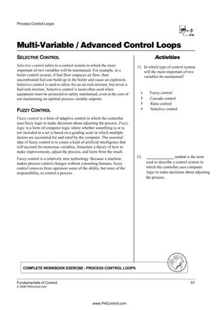 Process Control Loops
Multi-Variable / Advanced Control Loops
Fundamentals of Control 57
© 2006 PAControl.com
ActivitiesSELECTIVE CONTROL
Selective control refers to a control system in which the more
important of two variables will be maintained. For example, in a
boiler control system, if fuel flow outpaces air flow, then
uncombusted fuel can build up in the boiler and cause an explosion.
Selective control is used to allow for an air-rich mixture, but never a
fuel-rich mixture. Selective control is most often used when
equipment must be protected or safety maintained, even at the cost of
not maintaining an optimal process variable setpoint.
FUZZY CONTROL
Fuzzy control is a form of adaptive control in which the controller
uses fuzzy logic to make decisions about adjusting the process. Fuzzy
logic is a form of computer logic where whether something is or is
not included in a set is based on a grading scale in which multiple
factors are accounted for and rated by the computer. The essential
idea of fuzzy control is to create a kind of artificial intelligence that
will account for numerous variables, formulate a theory of how to
make improvements, adjust the process, and learn from the result.
Fuzzy control is a relatively new technology. Because a machine
makes process control changes without consulting humans, fuzzy
control removes from operators some of the ability, but none of the
responsibility, to control a process.
11. In which type of control system
will the more important of two
variables be maintained?
COMPLETE WORKBOOK EXERCISE - PROCESS CONTROL LOOPS
Fuzzy control
Cascade control
Ratio control
Selective control
12. ___________ control is the term
used to describe a control system in
which the controller uses computer
logic to make decisions about adjusting
the process.
1
2
3
4
www.PAControl.com
 