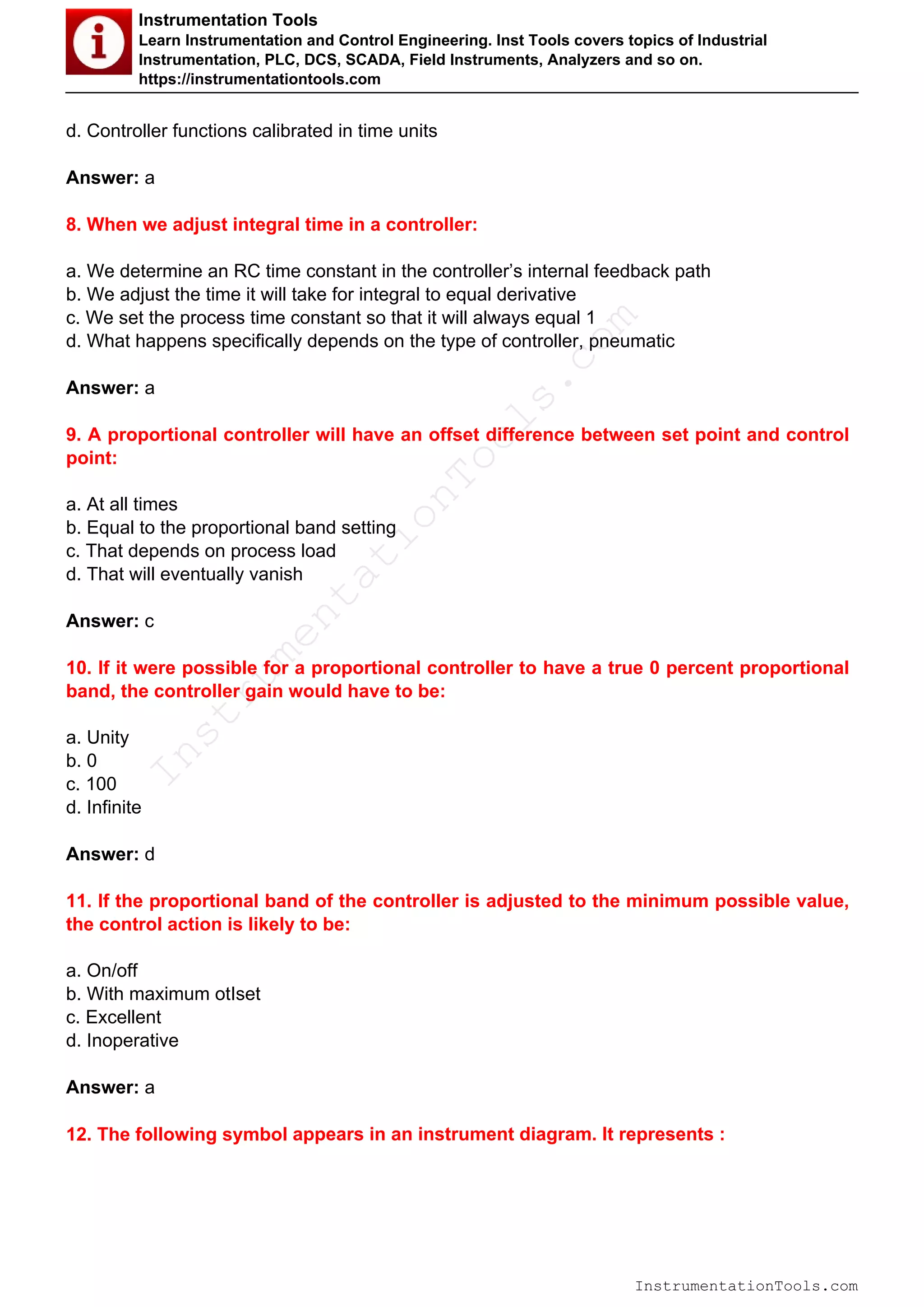 Instrumentation Tools
Learn Instrumentation and Control Engineering. Inst Tools covers topics of Industrial
Instrumentation, PLC, DCS, SCADA, Field Instruments, Analyzers and so on.
https://instrumentationtools.com
d. Controller functions calibrated in time units
Answer: a
8. When we adjust integral time in a controller:
a. We determine an RC time constant in the controller’s internal feedback path
b. We adjust the time it will take for integral to equal derivative
c. We set the process time constant so that it will always equal 1
d. What happens specifically depends on the type of controller, pneumatic
Answer: a
9. A proportional controller will have an offset difference between set point and control
point:
a. At all times
b. Equal to the proportional band setting
c. That depends on process load
d. That will eventually vanish
Answer: c
10. If it were possible for a proportional controller to have a true 0 percent proportional
band, the controller gain would have to be:
a. Unity
b. 0
c. 100
d. Infinite
Answer: d
11. If the proportional band of the controller is adjusted to the minimum possible value,
the control action is likely to be:
a. On/off
b. With maximum otIset
c. Excellent
d. Inoperative
Answer: a
12. The following symbol appears in an instrument diagram. It represents :
InstrumentationTools.com
InstrumentationTools.com
 