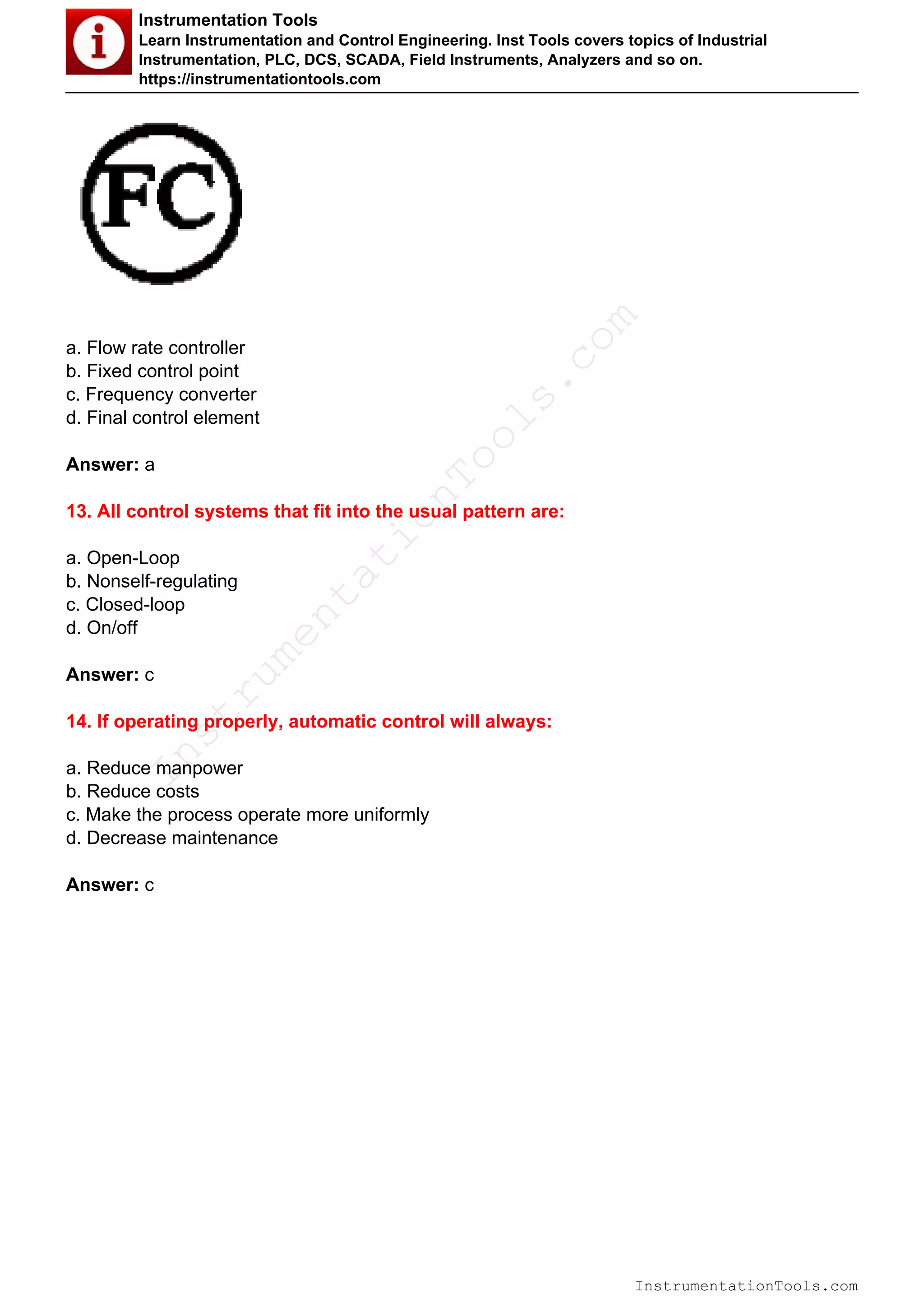 Instrumentation Tools
Learn Instrumentation and Control Engineering. Inst Tools covers topics of Industrial
Instrumentation, PLC, DCS, SCADA, Field Instruments, Analyzers and so on.
https://instrumentationtools.com
a. Flow rate controller
b. Fixed control point
c. Frequency converter
d. Final control element
Answer: a
13. All control systems that fit into the usual pattern are:
a. Open-Loop
b. Nonself-regulating
c. Closed-loop
d. On/off
Answer: c
14. If operating properly, automatic control will always:
a. Reduce manpower
b. Reduce costs
c. Make the process operate more uniformly
d. Decrease maintenance
Answer: c
InstrumentationTools.com
Powered by TCPDF (www.tcpdf.org)
InstrumentationTools.com
 