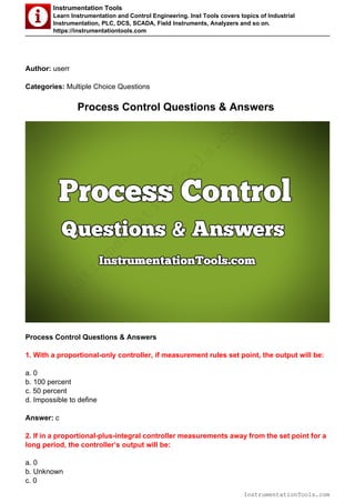 Instrumentation Tools
Learn Instrumentation and Control Engineering. Inst Tools covers topics of Industrial
Instrumentation, PLC, DCS, SCADA, Field Instruments, Analyzers and so on.
https://instrumentationtools.com
Author: userr
Categories: Multiple Choice Questions
Process Control Questions & Answers
Process Control Questions & Answers
1. With a proportional-only controller, if measurement rules set point, the output will be:
a. 0
b. 100 percent
c. 50 percent
d. Impossible to define
Answer: c
2. If in a proportional-plus-integral controller measurements away from the set point for a
long period, the controller’s output will be:
a. 0
b. Unknown
c. 0
InstrumentationTools.com
InstrumentationTools.com
 