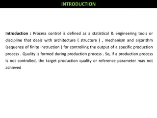 Introduction : Process control is defined as a statistical & engineering tools or
discipline that deals with architecture ( structure ) , mechanism and algorithm
(sequence of finite instruction ) for controlling the output of a specific production
process . Quality is formed during production process . So, if a production process
is not controlled, the target production quality or reference parameter may not
achieved
INTRODUCTION
 