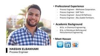 • Professional Experience
‐ Process Engineer - Methanex Corporation.
‐ Process Engineer - GAP Tech.
‐ Process Engineer - Assiut Oil Refinery.
‐ Process Engineer - Abu Zaable Fertilizers.
• Academic Background
‐ M.Sc. in Chemical Engineering.
‐ B.Sc. in Petroleum Refining and
Petrochemical Engineering.
• Meet Hassan
 