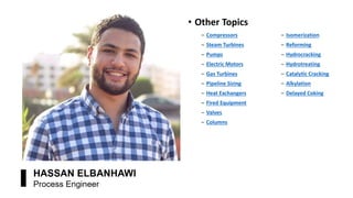 • Other Topics
‒ Compressors ‒ Isomerization
‒ Steam Turbines ‒ Reforming
‒ Pumps ‒ Hydrocracking
‒ Electric Motors ‒ Hydrotreating
‒ Gas Turbines ‒ Catalytic Cracking
‒ Pipeline Sizing ‒ Alkylation
‒ Heat Exchangers ‒ Delayed Coking
‒ Fired Equipment
‒ Valves
‒ Columns
 