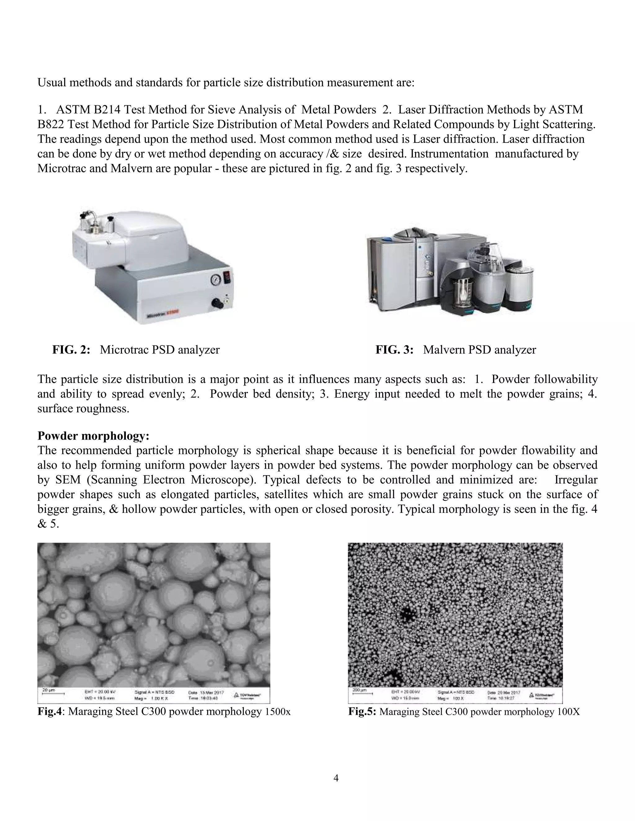4
Usual methods and standards for particle size distribution measurement are:
1. ASTM B214 Test Method for Sieve Analysis of Metal Powders 2. Laser Diffraction Methods by ASTM
B822 Test Method for Particle Size Distribution of Metal Powders and Related Compounds by Light Scattering.
The readings depend upon the method used. Most common method used is Laser diffraction. Laser diffraction
can be done by dry or wet method depending on accuracy /& size desired. Instrumentation manufactured by
Microtrac and Malvern are popular - these are pictured in fig. 2 and fig. 3 respectively.
FIG. 2: Microtrac PSD analyzer FIG. 3: Malvern PSD analyzer
The particle size distribution is a major point as it influences many aspects such as: 1. Powder followability
and ability to spread evenly; 2. Powder bed density; 3. Energy input needed to melt the powder grains; 4.
surface roughness.
Powder morphology:
The recommended particle morphology is spherical shape because it is beneficial for powder flowability and
also to help forming uniform powder layers in powder bed systems. The powder morphology can be observed
by SEM (Scanning Electron Microscope). Typical defects to be controlled and minimized are: Irregular
powder shapes such as elongated particles, satellites which are small powder grains stuck on the surface of
bigger grains, & hollow powder particles, with open or closed porosity. Typical morphology is seen in the fig. 4
& 5.
Fig.4: Maraging Steel C300 powder morphology 1500x Fig.5: Maraging Steel C300 powder morphology 100X
 