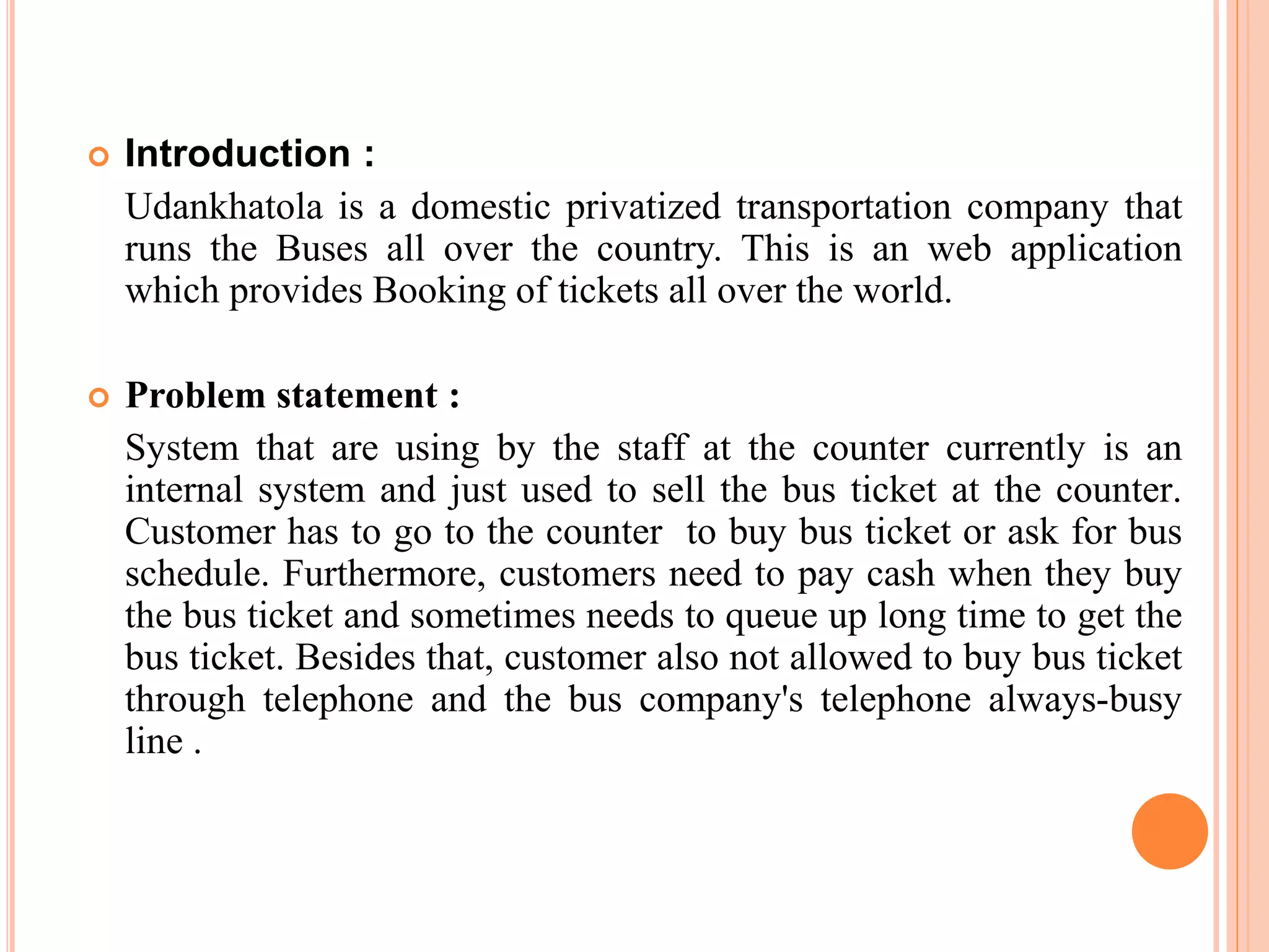  Introduction :
Udankhatola is a domestic privatized transportation company that
runs the Buses all over the country. This is an web application
which provides Booking of tickets all over the world.
 Problem statement :
System that are using by the staff at the counter currently is an
internal system and just used to sell the bus ticket at the counter.
Customer has to go to the counter to buy bus ticket or ask for bus
schedule. Furthermore, customers need to pay cash when they buy
the bus ticket and sometimes needs to queue up long time to get the
bus ticket. Besides that, customer also not allowed to buy bus ticket
through telephone and the bus company's telephone always-busy
line .
 