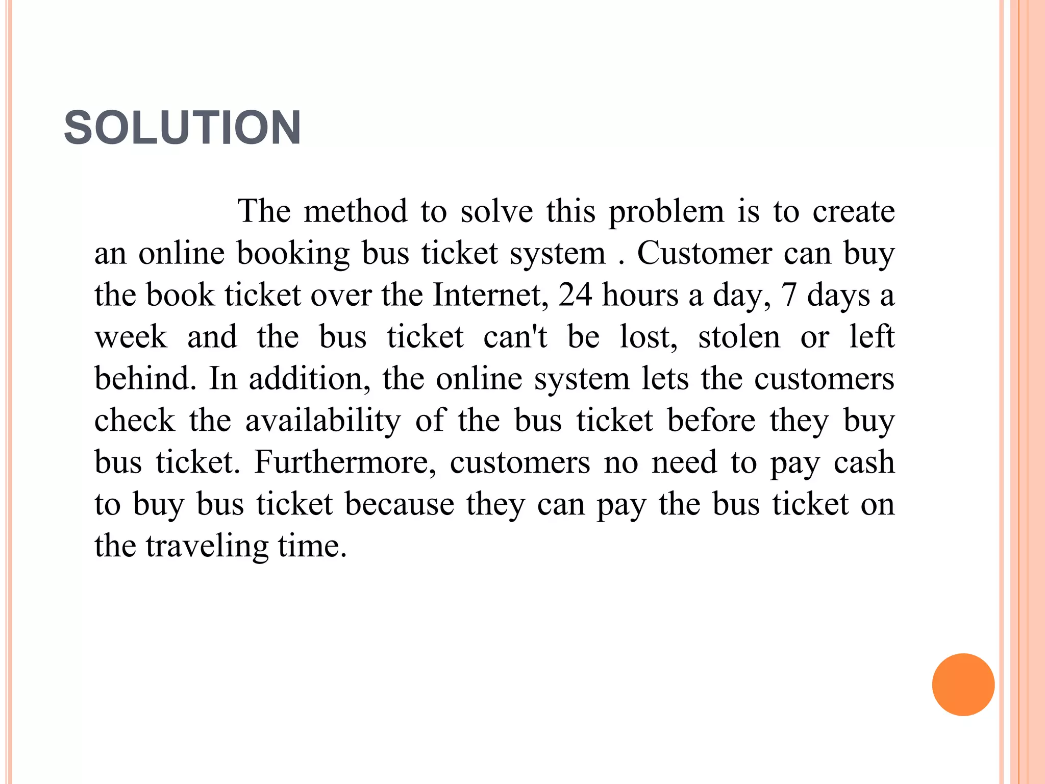 SOLUTION
The method to solve this problem is to create
an online booking bus ticket system . Customer can buy
the book ticket over the Internet, 24 hours a day, 7 days a
week and the bus ticket can't be lost, stolen or left
behind. In addition, the online system lets the customers
check the availability of the bus ticket before they buy
bus ticket. Furthermore, customers no need to pay cash
to buy bus ticket because they can pay the bus ticket on
the traveling time.
 