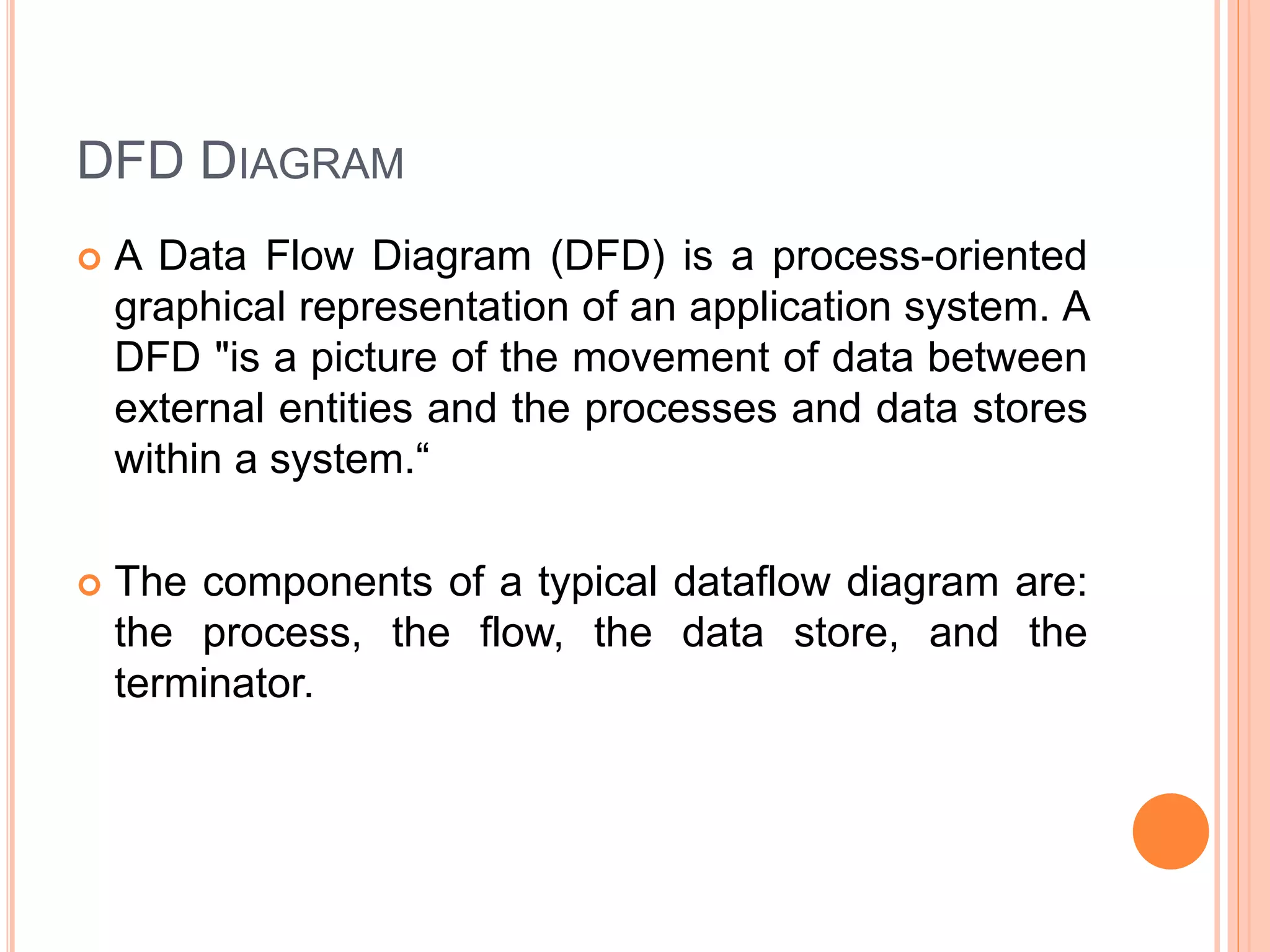 DFD DIAGRAM
 A Data Flow Diagram (DFD) is a process-oriented
graphical representation of an application system. A
DFD "is a picture of the movement of data between
external entities and the processes and data stores
within a system.“
 The components of a typical dataflow diagram are:
the process, the flow, the data store, and the
terminator.
 
