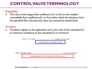 © 2014 / CONFIDENTIAL ISLAM DEIF 11
CONTROLVALVETERMINOLOGY
Rangeability
 The ratio of the largest flow coefficient (Cv or Kv) to the smallest
controllable flow coefficient (Cv or Kv) within which the deviation from
the specified flow characteristic does not exceed the stated limits.
Turndown
 Turndown applies to the application and is the ratio of the calculated Cv
at maximum conditions to the calculated Cv at minimum.
 