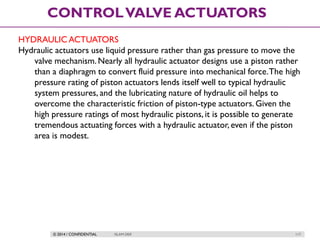 © 2014 / CONFIDENTIAL ISLAM DEIF 117
CONTROLVALVE ACTUATORS
HYDRAULIC ACTUATORS
Hydraulic actuators use liquid pressure rather than gas pressure to move the
valve mechanism. Nearly all hydraulic actuator designs use a piston rather
than a diaphragm to convert fluid pressure into mechanical force.The high
pressure rating of piston actuators lends itself well to typical hydraulic
system pressures, and the lubricating nature of hydraulic oil helps to
overcome the characteristic friction of piston-type actuators. Given the
high pressure ratings of most hydraulic pistons, it is possible to generate
tremendous actuating forces with a hydraulic actuator, even if the piston
area is modest.
 