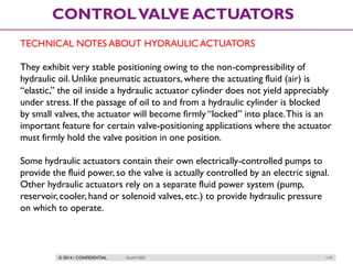 © 2014 / CONFIDENTIAL ISLAM DEIF 119
CONTROLVALVE ACTUATORS
TECHNICAL NOTES ABOUT HYDRAULIC ACTUATORS
They exhibit very stable positioning owing to the non-compressibility of
hydraulic oil. Unlike pneumatic actuators, where the actuating fluid (air) is
“elastic,” the oil inside a hydraulic actuator cylinder does not yield appreciably
under stress. If the passage of oil to and from a hydraulic cylinder is blocked
by small valves, the actuator will become firmly “locked” into place.This is an
important feature for certain valve-positioning applications where the actuator
must firmly hold the valve position in one position.
Some hydraulic actuators contain their own electrically-controlled pumps to
provide the fluid power, so the valve is actually controlled by an electric signal.
Other hydraulic actuators rely on a separate fluid power system (pump,
reservoir, cooler, hand or solenoid valves, etc.) to provide hydraulic pressure
on which to operate.
 