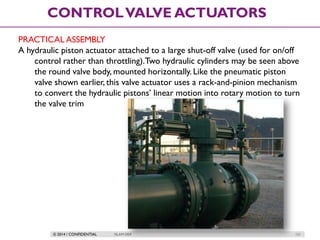 © 2014 / CONFIDENTIAL ISLAM DEIF 121
CONTROLVALVE ACTUATORS
PRACTICAL ASSEMBLY
A hydraulic piston actuator attached to a large shut-off valve (used for on/off
control rather than throttling).Two hydraulic cylinders may be seen above
the round valve body, mounted horizontally. Like the pneumatic piston
valve shown earlier, this valve actuator uses a rack-and-pinion mechanism
to convert the hydraulic pistons’ linear motion into rotary motion to turn
the valve trim
 