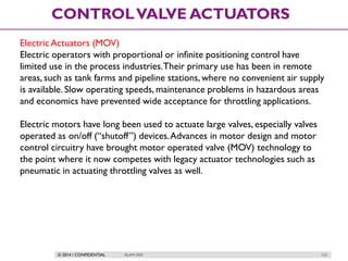 © 2014 / CONFIDENTIAL ISLAM DEIF 122
CONTROLVALVE ACTUATORS
ElectricActuators (MOV)
Electric operators with proportional or infinite positioning control have
limited use in the process industries.Their primary use has been in remote
areas, such as tank farms and pipeline stations, where no convenient air supply
is available. Slow operating speeds, maintenance problems in hazardous areas
and economics have prevented wide acceptance for throttling applications.
Electric motors have long been used to actuate large valves, especially valves
operated as on/off (“shutoff”) devices.Advances in motor design and motor
control circuitry have brought motor operated valve (MOV) technology to
the point where it now competes with legacy actuator technologies such as
pneumatic in actuating throttling valves as well.
 