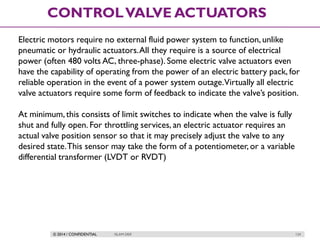 © 2014 / CONFIDENTIAL ISLAM DEIF 124
CONTROLVALVE ACTUATORS
Electric motors require no external fluid power system to function, unlike
pneumatic or hydraulic actuators.All they require is a source of electrical
power (often 480 volts AC, three-phase). Some electric valve actuators even
have the capability of operating from the power of an electric battery pack, for
reliable operation in the event of a power system outage.Virtually all electric
valve actuators require some form of feedback to indicate the valve’s position.
At minimum,this consists of limit switches to indicate when the valve is fully
shut and fully open. For throttling services, an electric actuator requires an
actual valve position sensor so that it may precisely adjust the valve to any
desired state.This sensor may take the form of a potentiometer, or a variable
differential transformer (LVDT or RVDT)
 