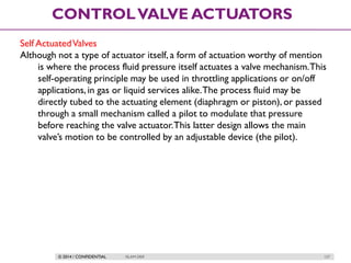 © 2014 / CONFIDENTIAL ISLAM DEIF 127
CONTROLVALVE ACTUATORS
Self ActuatedValves
Although not a type of actuator itself, a form of actuation worthy of mention
is where the process fluid pressure itself actuates a valve mechanism.This
self-operating principle may be used in throttling applications or on/off
applications,in gas or liquid services alike.The process fluid may be
directly tubed to the actuating element (diaphragm or piston), or passed
through a small mechanism called a pilot to modulate that pressure
before reaching the valve actuator.This latter design allows the main
valve’s motion to be controlled by an adjustable device (the pilot).
 