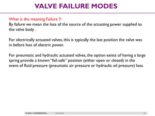 © 2014 / CONFIDENTIAL ISLAM DEIF 132
VALVE FAILURE MODES
What is the meaning Failure ?!
By failure we mean the loss of the source of the actuating power supplied to
the valve body .
For electrically actuated valves, this is typically the last position the valve was
in before loss of electric power.
For pneumatic and hydraulic actuated valves, the option exists of having a large
spring provide a known “fail-safe” position (either open or closed) in the
event of fluid pressure (pneumatic air pressure or hydraulic oil pressure) loss.
 