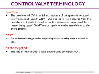 © 2014 / CONFIDENTIAL ISLAM DEIF 14
CONTROLVALVETERMINOLOGY
DeadTime
 The time interval (Td) in which no response of the system is detected
following a small (usually 0.25% - 5%) step input. It is measured from the
time the step input is initiated to the first detectable response of the
system being tested. DeadTime can apply to a valve assembly or to the
entire process
DRIFT
 An undesired change in the output/input relationship over a period of
time.
CAPACITY (VALVE)
 The rate of flow through a valve under stated conditions (CV).
 