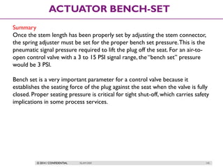 © 2014 / CONFIDENTIAL ISLAM DEIF 145
ACTUATOR BENCH-SET
Summary
Once the stem length has been properly set by adjusting the stem connector,
the spring adjuster must be set for the proper bench set pressure.This is the
pneumatic signal pressure required to lift the plug off the seat. For an air-to-
open control valve with a 3 to 15 PSI signal range, the “bench set” pressure
would be 3 PSI.
Bench set is a very important parameter for a control valve because it
establishes the seating force of the plug against the seat when the valve is fully
closed. Proper seating pressure is critical for tight shut-off, which carries safety
implications in some process services.
 
