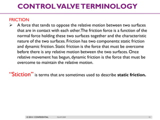 © 2014 / CONFIDENTIAL ISLAM DEIF 15
CONTROLVALVETERMINOLOGY
FRICTION
 A force that tends to oppose the relative motion between two surfaces
that are in contact with each other.The friction force is a function of the
normal force holding these two surfaces together and the characteristic
nature of the two surfaces. Friction has two components:static friction
and dynamic friction. Static friction is the force that must be overcome
before there is any relative motion between the two surfaces. Once
relative movement has begun, dynamic friction is the force that must be
overcome to maintain the relative motion.
“Stiction” is terms that are sometimes used to describe static friction.
 