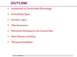 © 2014 / CONFIDENTIAL
OUTLINE
 Introduction to ControlValve Terminology
 ControlValve Types
 Actuators types
 Valve Accessories
 Phenomena Associated to the ControlValve
 Valve Selection and Sizing
 Testing and Installation
 