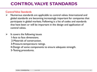 © 2014 / CONFIDENTIAL ISLAM DEIF 21
CONTROLVALVE STANDARDS
ControlValve Standards
 Numerous standards are applicable to control valves. International and
global standards are becoming increasingly important for companies that
participate in global markets. Following is a list of codes and standards
that have been or will be important in the design and application of
control valves.
 It covers the following issues
1-face to face dimensions.
2-Materials of construction.
3-Pressure-temperature ratings.
4-Design of some components to ensure adequate strength.
5-Testing procedures.
 