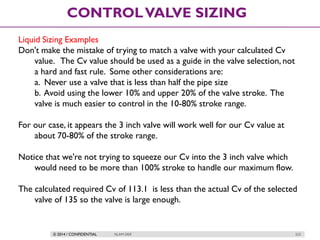 © 2014 / CONFIDENTIAL ISLAM DEIF 223
CONTROLVALVE SIZING
Liquid Sizing Examples
Don't make the mistake of trying to match a valve with your calculated Cv
value. The Cv value should be used as a guide in the valve selection, not
a hard and fast rule. Some other considerations are:
a. Never use a valve that is less than half the pipe size
b. Avoid using the lower 10% and upper 20% of the valve stroke. The
valve is much easier to control in the 10-80% stroke range.
For our case, it appears the 3 inch valve will work well for our Cv value at
about 70-80% of the stroke range.
Notice that we're not trying to squeeze our Cv into the 3 inch valve which
would need to be more than 100% stroke to handle our maximum flow.
The calculated required Cv of 113.1 is less than the actual Cv of the selected
valve of 135 so the valve is large enough.
 