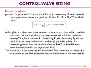 © 2014 / CONFIDENTIAL ISLAM DEIF 240
CONTROLVALVE SIZING
Pressure drop limit !
pressure drop are realized when the value of x becomes equal to or exceeds
the appropriate value of the product of either Fk xT or Fk xTP at which
point:
Although in actual service, pressure drop ratios can, and often will exceed the
indicated critical values, this is the point where critical flow conditions
developThus, for a constant P1, decreasing P2 (i.e., increasing P) will not
result in an increase in the flow rate through the valve.Values of x,
therefore, greater than the product of either FkxT or FkxTP must
never be substituted in the expression forY.
This means thatY can never be less than 0.667.This same limit on values of x
also applies to the flow equations that are introduced in the next section.
 