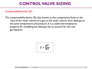 © 2014 / CONFIDENTIAL ISLAM DEIF 241
CONTROLVALVE SIZING
Compressibility factor (Z)
The compressibility factor (Z), also known as the compression factor, is the
ratio of the molar volume of a gas to the molar volume of an ideal gas at
the same temperature and pressure. It is a useful thermodynamic
property for modifying the ideal gas law to account for the real
gas behavior.
 