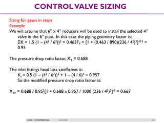 © 2014 / CONFIDENTIAL ISLAM DEIF 246
CONTROLVALVE SIZING
Sizing for gases in steps
Example
We will assume that 6” x 4” reducers will be used to install the selected 4”
valve in the 6” pipe. In this case the piping geometry factor is:
ΣK = 1.5 (1 – (42 / 62))2 = 0.463FP = [1 + (0.463 / 890)(236 / 42)2]-0.5 =
0.95
The pressure drop ratio factor, XT = 0.688
The inlet fittings head loss coefficient is:
Ki = 0.5 (1 – (42 / 62))2 + 1 – (4 / 6)4 = 0.957
So the modified pressure drop ratio factor is:
XTP = 0.688 / 0.952[1 + 0.688 x 0.957 / 1000 (236 / 42)2]-1 = 0.667
 