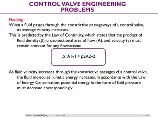 © 2014 / CONFIDENTIAL ISLAM DEIF 253
CONTROLVALVE ENGINEERING
PROBLEMS
Flashing
When a fluid passes through the constrictive passageways of a control valve,
its average velocity increases.
This is predicted by the Law of Continuity, which states that the product of
fluid density (ρ), cross-sectional area of flow (A), and velocity (v) must
remain constant for any flowstream:
ρ1A1v1 = ρ2A2v2
As fluid velocity increases through the constrictive passages of a control valve,
the fluid molecules’ kinetic energy increases. In accordance with the Law
of Energy Conservation, potential energy in the form of fluid pressure
must decrease correspondingly.
 