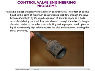 © 2014 / CONFIDENTIAL ISLAM DEIF 255
CONTROLVALVE ENGINEERING
PROBLEMS
Flashing is almost universally undesirable in control valves.The effect of boiling
liquid at the point of maximum constriction is that flow through the valve
becomes “choked” by the rapid expansion of liquid to vapor as it boils,
severely inhibiting the total flow rate allowed through the valve. Flashing is
also destructive to the valve trim, as boiling action propels tiny droplets of
liquid at extremely high velocities past the plug and seat faces, eroding the
metal over time.
 
