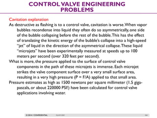 © 2014 / CONFIDENTIAL ISLAM DEIF 260
CONTROLVALVE ENGINEERING
PROBLEMS
Cavitation explanation
As destructive as flashing is to a control valve, cavitation is worse.When vapor
bubbles recondense into liquid they often do so asymmetrically,one side
of the bubble collapsing before the rest of the bubble.This has the effect
of translating the kinetic energy of the bubble’s collapse into a high-speed
“jet” of liquid in the direction of the asymmetrical collapse.These liquid
“microjets” have been experimentally measured at speeds up to 100
meters per second (over 320 feet per second).
What is more, the pressure applied to the surface of control valve
components in the path of these microjets is immense. Each microjet
strikes the valve component surface over a very small surface area,
resulting in a very high pressure (P = F/A) applied to that small area.
Pressure estimates as high as 1500 newtons per square millimeter (1.5 giga-
pascals, or about 220000 PSI!) have been calculated for control valve
applications involving water.
 